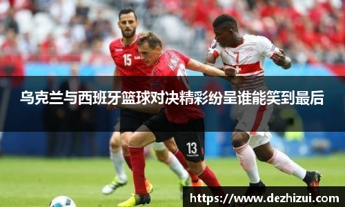 乌克兰与西班牙篮球对决精彩纷呈谁能笑到最后