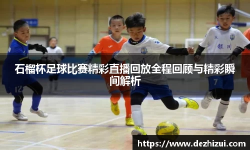 石榴杯足球比赛精彩直播回放全程回顾与精彩瞬间解析