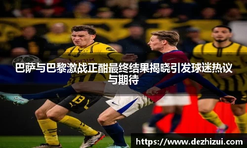 巴萨与巴黎激战正酣最终结果揭晓引发球迷热议与期待