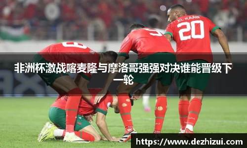 非洲杯激战喀麦隆与摩洛哥强强对决谁能晋级下一轮